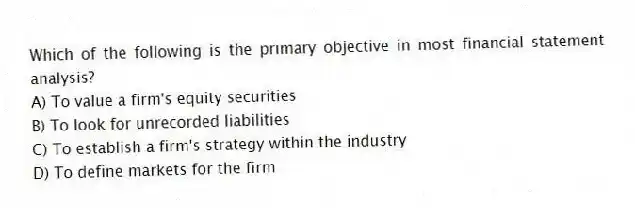 Which of the following is the primary objective in most financial statement analysis?
A) To value a firm's equity securities
B) To look for unrecorded liabilities
C) To establish a firm's strategy within the industry
D) To define markets for the firm