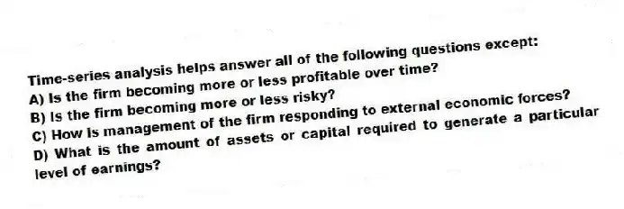 Time-series analysis helps answer all of the following questions except:
A) Is the firm becoming more or less profitable over time?
B) Is the firm becoming more or less risky?
C) How is management of the firm responding to external economic forces?
D) What is the amount of assets or capital required to generate a particular level of earnings?