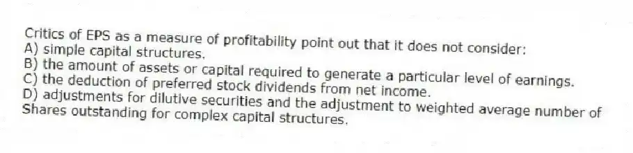 Critics of EPS as a measure of profitability point out that it does not consider:
A) simple capital structures.
B) the amount of assets or capital required to generate a particular level of earnings.
C) the deduction of preferred stock dividends from net income.
D) adjustments for dilutive securities and the adjustment to weighted average number of
Shares outstanding for complex capital structures.