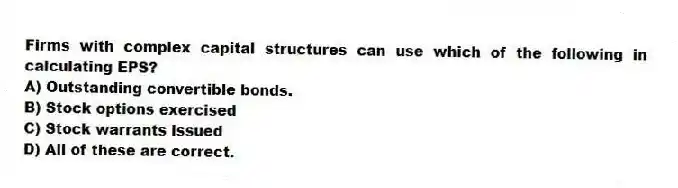 Firms with complex capital structures can use which of the following in calculating EPS?
A) Outstanding convertible bonds.
B) Stock options exercised
C) Stock warrants issued
D) All of these are correct.