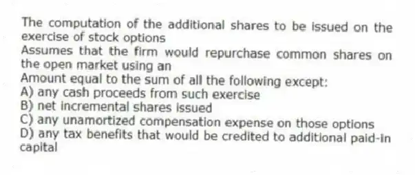 The computation of the additional shares to be issued on the exercise of stock options
Assumes that the firm would repurchase common shares on the open market using an
Amount equal to the sum of all the following except:
A) any cash proceeds from such exercise
B) net incremental shares issued
C) any unamortized compensation expense on those options
D) any tax benefits that would be credited to additional paid-in capital
