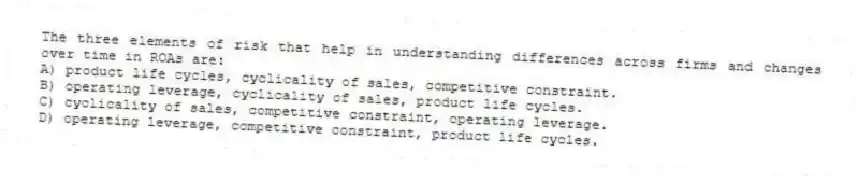 The three elements of risk that help in understanding differences across firms and changes over time in ROAs are:
A) product life cycles, cyclicality of sales, competitive constraint.
B) operating leverage, cyclicality of sales, product life cycles.
C) cyclicality of sales, competitive constraint, operating leverage.
D) operating leverage, competitive constraint, product life cycles.