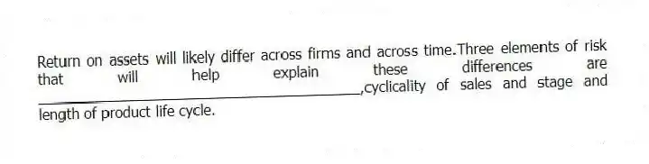 Return on assets will likely differ across firms and across time.Three elements of risk that will help explain these differences are ________________________________________,cyclicality of sales and stage and length of product life cycle.