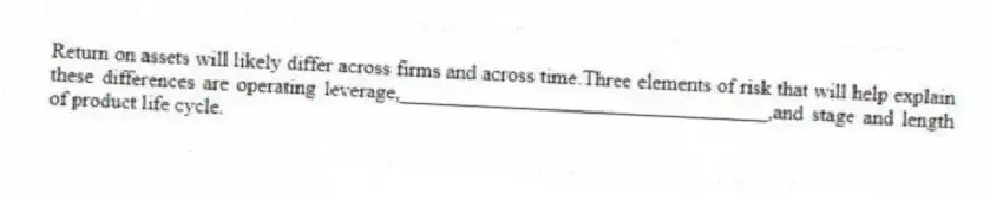 Return on assets will likely differ across firms and across time.Three elements of risk that will help explain these differences are operating leverage,___________________________________,and stage and length of product life cycle.
