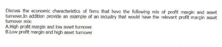 Discuss the economic characteristics of firms that have the following mix of profit margin and asset turnover.In addition provide an example of an industry that would have the relevant profit margin asset turnover mix:
A.High profit margin and low asset turnover.
B.Low profit margin and high asset turnover