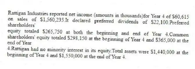 Rattigan Industries reported net income (amounts in thousands)for Year 4 of $60,615 on sales of $1,560,235.It declared preferred dividends of $22,100.Preferred shareholders'
equity totaled $265,750 at both the beginning and end of Year 4.Common shareholders' equity totaled $298,150 at the beginning of Year 4 and $365,000 at the end of Year
4.Rattigan had no minority interest in its equity.Total assets were $1,440,000 at the beginning of Year 4 and $1,550,000 at the end of Year 4.
