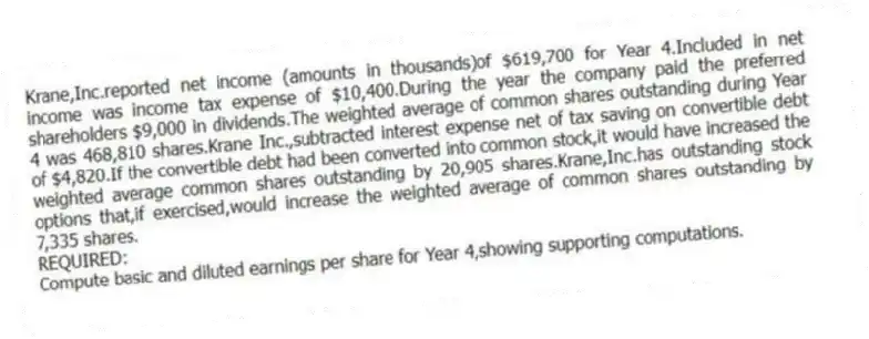 Krane,Inc.reported net income (amounts in thousands)of $619,700 for Year 4.Included in net income was income tax expense of $10,400.During the year the company paid the preferred shareholders $9,000 in dividends.The weighted average of common shares outstanding during Year 4 was 468,810 shares.Krane Inc.,subtracted interest expense net of tax saving on convertible debt of $4,820.If the convertible debt had been converted into common stock,it would have increased the weighted average common shares outstanding by 20,905 shares.Krane,Inc.has outstanding stock options that,if exercised,would increase the weighted average of common shares outstanding by 7,335 shares.
REQUIRED:
Compute basic and diluted earnings per share for Year 4,showing supporting computations.