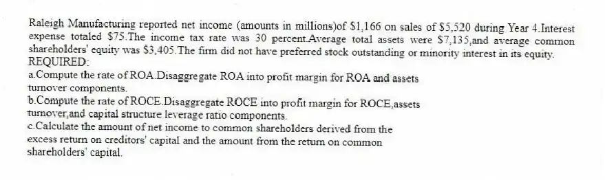 Raleigh Manufacturing reported net income (amounts in millions)of $1,166 on sales of $5,520 during Year 4.Interest expense totaled $75.The income tax rate was 30 percent.Average total assets were $7,135,and average common shareholders' equity was $3,405.The firm did not have preferred stock outstanding or minority interest in its equity.
REQUIRED:
a.Compute the rate of ROA.Disaggregate ROA into profit margin for ROA and assets
turnover components.
b.Compute the rate of ROCE.Disaggregate ROCE into profit margin for ROCE,assets
turnover,and capital structure leverage ratio components.
c.Calculate the amount of net income to common shareholders derived from the
excess return on creditors' capital and the amount from the return on common
shareholders' capital.