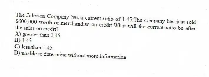 The Johnson Company has a current ratio of 1.45.The company has just sold $600,000 worth of merchandise on credit.What will the current ratio be after the sales on credit?
A) greater than 1.45
B) 1.45
C) less than 1.45
D) unable to determine without more information