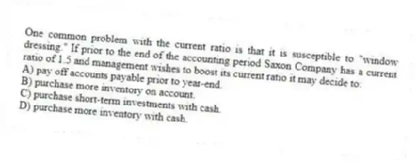 One common problem with the current ratio is that it is susceptible to "window dressing." If prior to the end of the accounting period Saxon Company has a current ratio of 1.5 and management wishes to boost its current ratio it may decide to:
A) pay off accounts payable prior to year-end.
B) purchase more inventory on account.
C) purchase short-term investments with cash.
D) purchase more inventory with cash.
