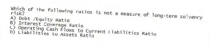 Which of the following ratios is not a measure of long-term solvency risk?
A) Debt /Equity Ratio
B) Interest Coverage Ratio
C) Operating Cash Flows to Current Liabilities Ratio
D) Liabilities to Assets Ratio