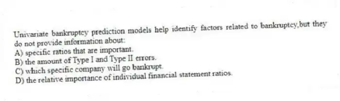 Univariate bankruptcy prediction models help identify factors related to bankruptcy,but they do not provide information about:
A) specific ratios that are important.
B) the amount of Type I and Type II errors.
C) which specific company will go bankrupt.
D) the relative importance of individual financial statement ratios.