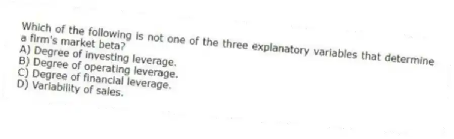 Which of the following is not one of the three explanatory variables that determine a firm's market beta?
A) Degree of investing leverage.
B) Degree of operating leverage.
C) Degree of financial leverage.
D) Variability of sales.
