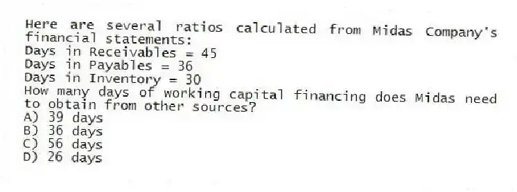 Here are several ratios calculated from Midas Company's financial statements:
Days in Receivables = 45
Days in Payables = 36
Days in Inventory = 30
How many days of working capital financing does Midas need to obtain from other sources?
A) 39 days
B) 36 days
C) 56 days
D) 26 days