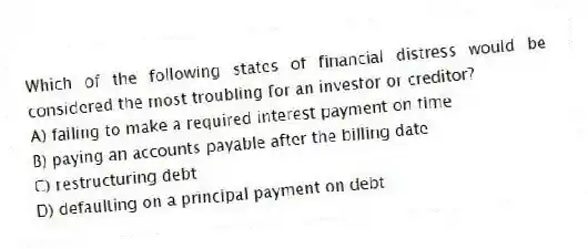 Which of the following states of financial distress would be considered the most troubling for an investor or creditor?
A) failing to make a required interest payment on time
B) paying an accounts payable after the billing date
C) restructuring debt
D) defaulting on a principal payment on debt