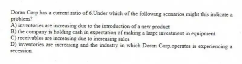 Doran Corp.has a current ratio of 6.Under which of the following scenarios might this indicate a problem?
A) inventories are increasing due to the introduction of a new product
B) the company is holding cash in expectation of making a large investment in equipment
C) receivables are increasing due to increasing sales
D) inventories are increasing and the industry in which Doran Corp.operates is experiencing a recession