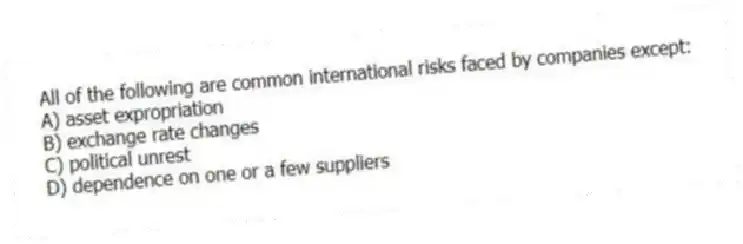 All of the following are common international risks faced by companies except:
A) asset expropriation
B) exchange rate changes
C) political unrest
D) dependence on one or a few suppliers