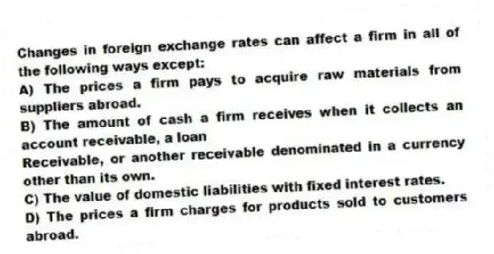 Changes in foreign exchange rates can affect a firm in all of the following ways except:
A) The prices a firm pays to acquire raw materials from suppliers abroad.
B) The amount of cash a firm receives when it collects an account receivable, a loan
Receivable, or another receivable denominated in a currency other than its own.
C) The value of domestic liabilities with fixed interest rates.
D) The prices a firm charges for products sold to customers abroad.