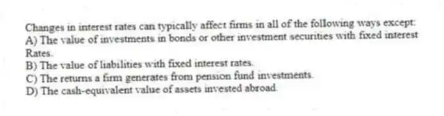 Changes in interest rates can typically affect firms in all of the following ways except:
A) The value of investments in bonds or other investment securities with fixed interest
Rates.
B) The value of liabilities with fixed interest rates.
C) The returns a firm generates from pension fund investments.
D) The cash-equivalent value of assets invested abroad.