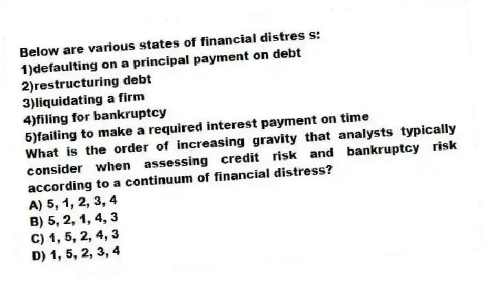 Below are various states of financial distres s:
1)defaulting on a principal payment on debt
2)restructuring debt
3)liquidating a firm
4)filing for bankruptcy
5)failing to make a required interest payment on time
What is the order of increasing gravity that analysts typically consider when assessing credit risk and bankruptcy risk according to a continuum of financial distress?
A) 5, 1, 2, 3, 4
B) 5, 2, 1, 4, 3
C) 1, 5, 2, 4, 3
D) 1, 5, 2, 3, 4