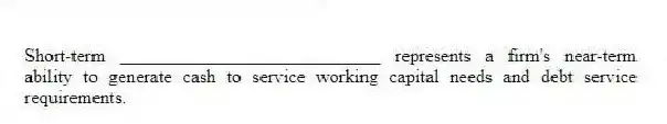 Short-term ____________________________ represents a firm's near-term ability to generate cash to service working capital needs and debt service requirements.