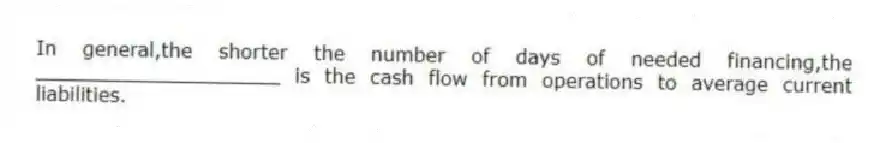 In general,the shorter the number of days of needed financing,the ____________________ is the cash flow from operations to average current liabilities.