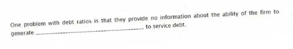 One problem with debt ratios is that they provide no information about the ability of the firm to generate ________________________________________ to service debt.