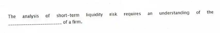 The analysis of short-term liquidity risk requires an understanding of the _________________________ of a firm.