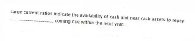 Large current ratios indicate the availability of cash and near cash assets to repay ____________________ coming due within the next year.