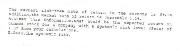 The current risk-free rate of return in the economy is 6%.In addition,the market rate of return is currently 8.5%.
A.Given this information,what would be the expected return on common stock for a company with a systemic risk level (Beta) of 1.3? Show your calculations.
B.Describe systemic risk.