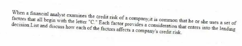 When a financial analyst examines the credit risk of a company,it is common that he or she uses a set of factors that all begin with the letter "C." Each factor provides a consideration that enters into the lending decision.List and discuss how each of the factors affects a company's credit risk.