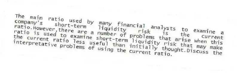 The main ratio used by many financial analysts to examine a company's short-term liquidity risk is the current ratio.However,there are a number of problems that arise when this ratio is used to examine short-term liquidity risk that may make the current ratio less useful than initially thought.Discuss the interpretative problems of using the current ratio.