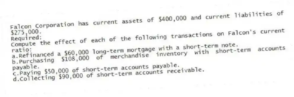 Falcon Corporation has current assets of $400,000 and current liabilities of $275,000.
Required:
Compute the effect of each of the following transactions on Falcon's current ratio:
a.Refinanced a $60,000 long-term mortgage with a short-term note.
b.Purchasing $108,000 of merchandise inventory with short-term accounts payable.
c.Paying $50,000 of short-term accounts payable.
d.Collecting $90,000 of short-term accounts receivable.