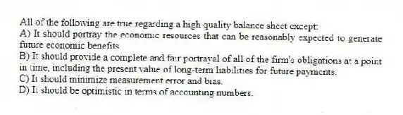 All of the following are true regarding a high quality balance sheet except:
A) It should portray the economic resources that can be reasonably expected to generate future economic benefits.
B) It should provide a complete and fair portrayal of all of the firm's obligations at a point in time, including the present value of long-term liabilities for future payments.
C) It should minimize measurement error and bias.
D) It should be optimistic in terms of accounting numbers.