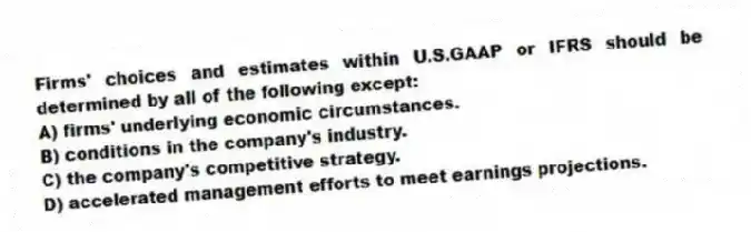 Firms' choices and estimates within U.S.GAAP or IFRS should be determined by all of the following except:
A) firms' underlying economic circumstances.
B) conditions in the company's industry.
C) the company's competitive strategy.
D) accelerated management efforts to meet earnings projections.