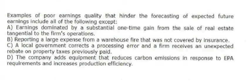Examples of poor earnings quality that hinder the forecasting of expected future earnings include all of the following except:
A) Earnings dominated by a substantial one-time gain from the sale of real estate tangential to the firm's operations.
B) Reporting a large expense from a warehouse fire that was not covered by insurance.
C) A local government corrects a processing error and a firm receives an unexpected rebate on property taxes previously paid.
D) The company adds equipment that reduces carbon emissions in response to EPA requirements and increases production efficiency.