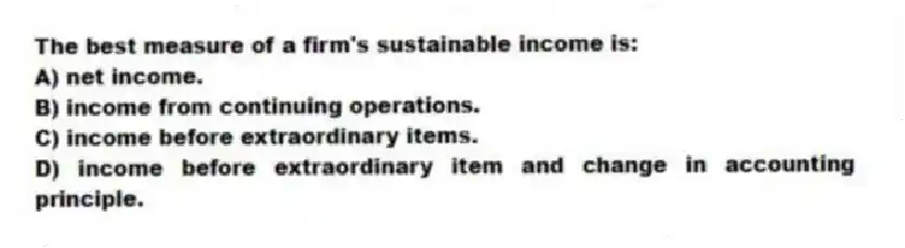 The best measure of a firm's sustainable income is:
A) net income.
B) income from continuing operations.
C) income before extraordinary items.
D) income before extraordinary item and change in accounting principle.