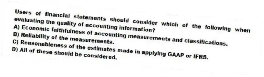 Users of financial statements should consider which of the following when evaluating the quality of accounting information?
A) Economic faithfulness of accounting measurements and classifications.
B) Reliability of the measurements.
C) Reasonableness of the estimates made in applying GAAP or IFRS.
D) All of these should be considered.