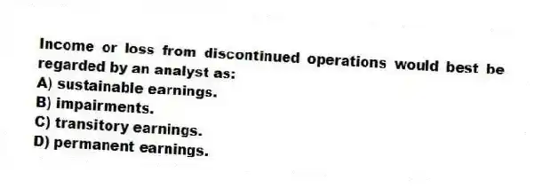 Income or loss from discontinued operations would best be regarded by an analyst as:
A) sustainable earnings.
B) impairments.
C) transitory earnings.
D) permanent earnings.