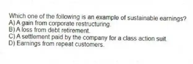Which one of the following is an example of sustainable earnings? 
A) A gain from corporate restructuring.
B) A loss from debt retirement.
C) A settlement paid by the company for a class action suit.
D) Earnings from repeat customers.