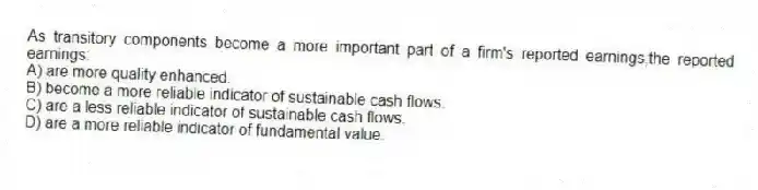 As transitory components become a more important part of a firm's reported earnings,the reported earnings:
A) are more quality enhanced.
B) become a more reliable indicator of sustainable cash flows.
C) are a less reliable indicator of sustainable cash flows.
D) are a more reliable indicator of fundamental value.