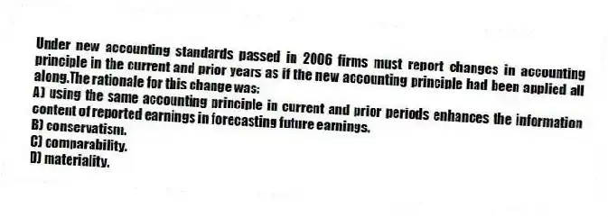 Under new accounting standards passed in 2006 firms must report changes in accounting principle in the current and prior years as if the new accounting principle had been applied all along.The rationale for this change was:
A) using the same accounting principle in current and prior periods enhances the information content of reported earnings in forecasting future earnings.
B) conservatism.
C) comparability.
D) materiality.