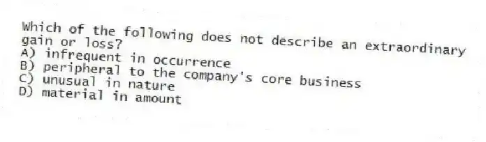 Which of the following does not describe an extraordinary gain or loss?
A) infrequent in occurrence
B) peripheral to the company's core business
C) unusual in nature
D) material in amount