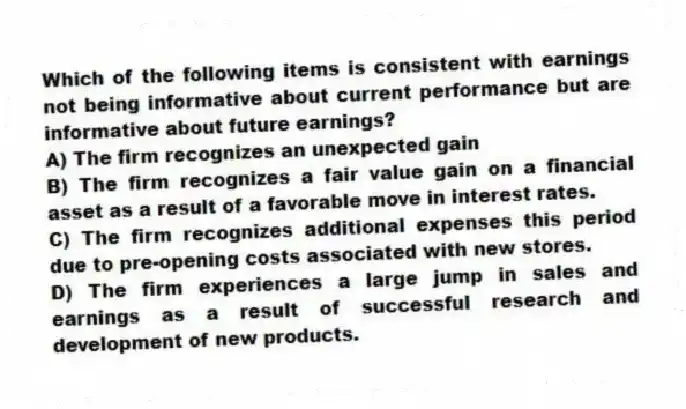 Which of the following items is consistent with earnings not being informative about current performance but are informative about future earnings?
A) The firm recognizes an unexpected gain
B) The firm recognizes a fair value gain on a financial asset as a result of a favorable move in interest rates.
C) The firm recognizes additional expenses this period due to pre-opening costs associated with new stores.
D) The firm experiences a large jump in sales and earnings as a result of successful research and development of new products.