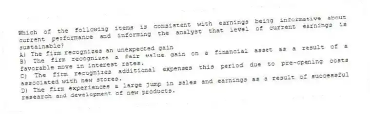 Which of the following items is consistent with earnings being informative about current performance and informing the analyst that level of current earnings is sustainable?
A) The firm recognizes an unexpected gain
B) The firm recognizes a fair value gain on a financial asset as a result of a favorable move in interest rates.
C) The firm recognizes additional expenses this period due to pre-opening costs associated with new stores.
D) The firm experiences a large jump in sales and earnings as a result of successful research and development of new products.