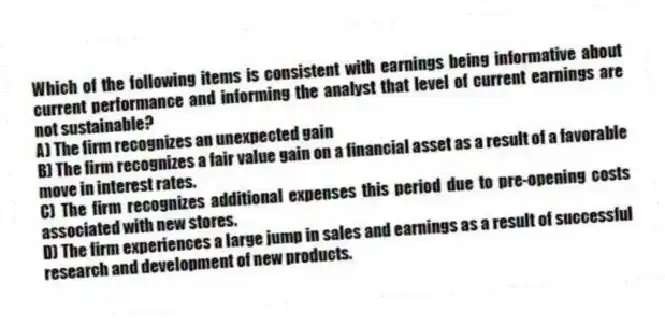 Which of the following items is consistent with earnings being informative about current performance and informing the analyst that level of current earnings are not sustainable?
A) The firm recognizes an unexpected gain
B) The firm recognizes a fair value gain on a financial asset as a result of a favorable move in interest rates.
C) The firm recognizes additional expenses this period due to pre-opening costs associated with new stores.
D) The firm experiences a large jump in sales and earnings as a result of successful research and development of new products.