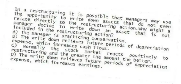 In a restructuring it is possible that managers may use the opportunity to write down assets that do not even relate directly to the restructuring action.Why might a manager decide to write down an asset that is not included in the restructuring action?
A) The manager is practicing conservatism.
B) The write down relieves future periods of depreciation expense, which increases cash flows.
C) Normally the stock market reacts positively to restructuring and the greater the amount the better.
D) The write down relieves future periods of depreciation expense, which increases earnings.