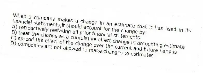 When a company makes a change in an estimate that it has used in its financial statements,it should account for the change by:
A) retroactively restating all prior financial statements
B) treat the change as a cumulative effect change in accounting estimate
C) spread the effect of the change over the current and future periods
D) companies are not allowed to make changes to estimates