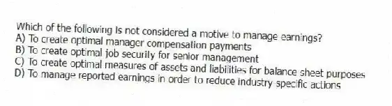 Which of the following is not considered a motive to manage earnings?
A) To create optimal manager compensation payments
B) To create optimal job security for senior management
C) To create optimal measures of assets and liabilities for balance sheet purposes
D) To manage reported earnings in order to reduce industry-specific actions