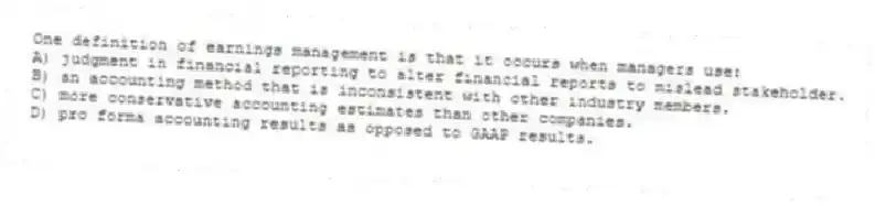 One definition of earnings management is that it occurs when managers use:
A) judgment in financial reporting to alter financial reports to mislead stakeholder.
B) an accounting method that is inconsistent with other industry members.
C) more conservative accounting estimates than other companies.
D) pro forma accounting results as opposed to GAAP results.